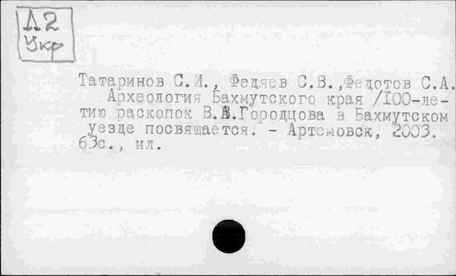 ﻿Л2

Татаринов С. 4., Федяев 0.3., - дотов С.А.
Археология Бахмутского края /100-летию оаскопок В. А.Гооодцова в Бахмутском уезде посвящается. - Артемовск, 2003. 63с., ил.